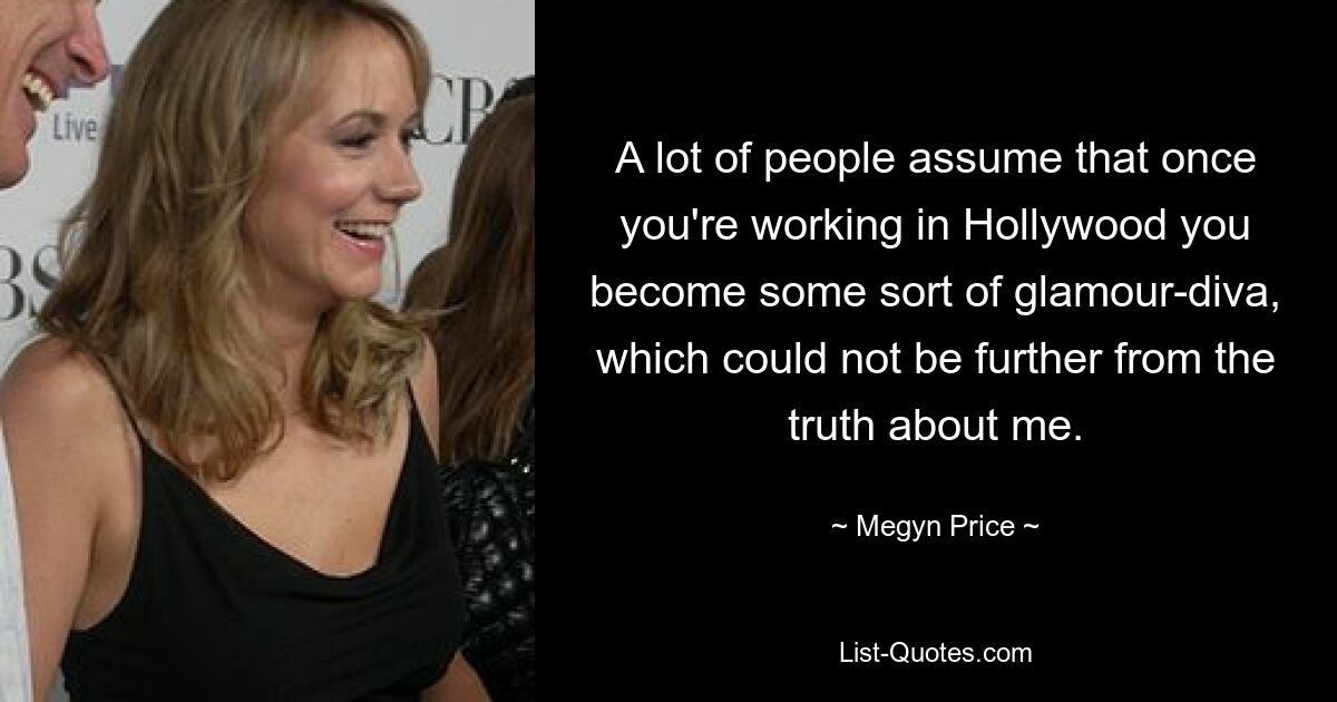 A lot of people assume that once you're working in Hollywood you become some sort of glamour-diva, which could not be further from the truth about me. — © Megyn Price