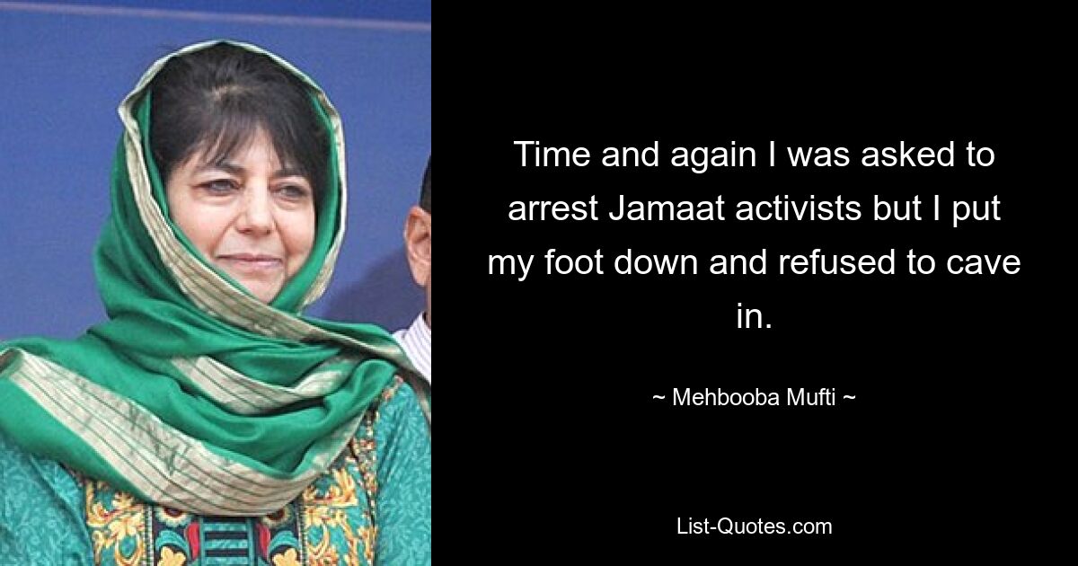 Time and again I was asked to arrest Jamaat activists but I put my foot down and refused to cave in. — © Mehbooba Mufti