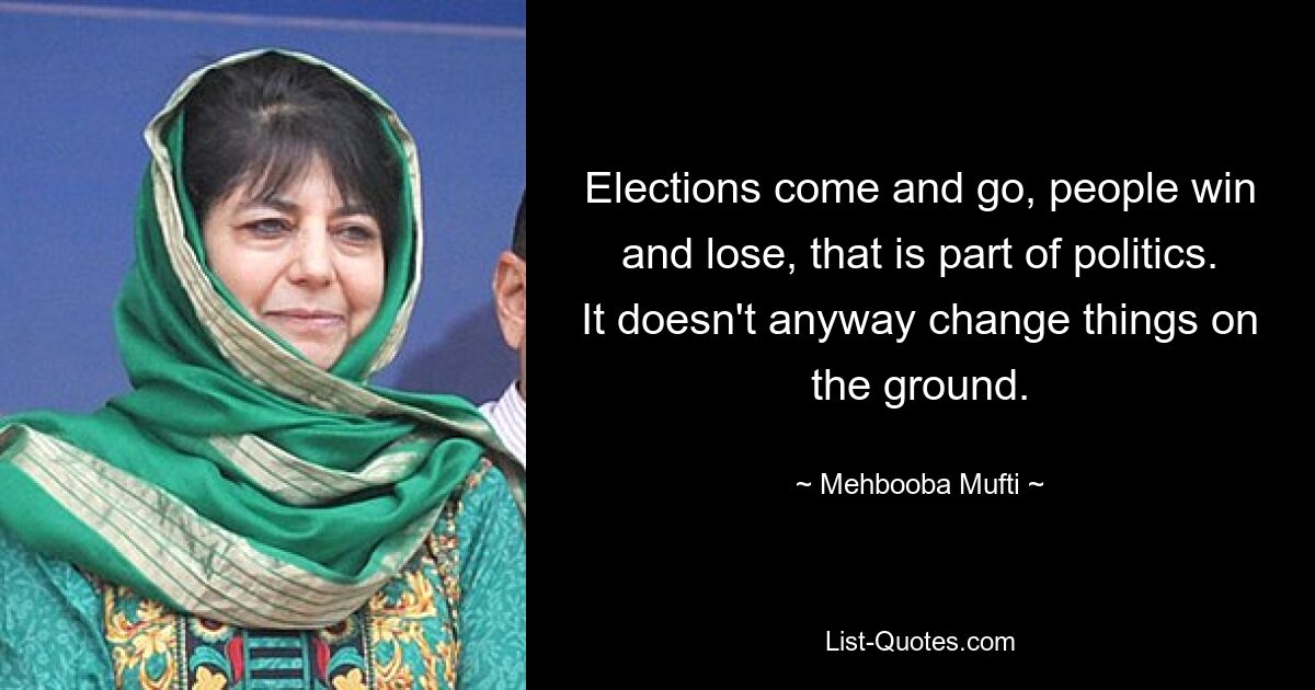 Elections come and go, people win and lose, that is part of politics. It doesn't anyway change things on the ground. — © Mehbooba Mufti