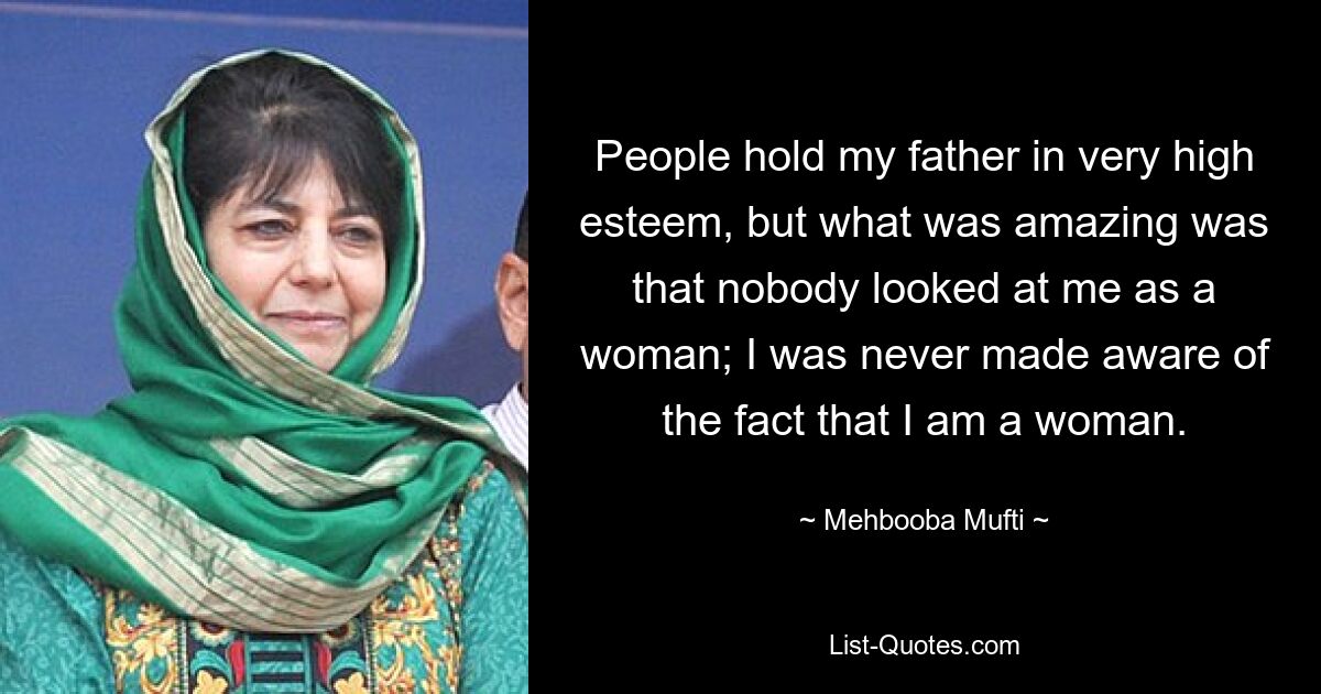 People hold my father in very high esteem, but what was amazing was that nobody looked at me as a woman; I was never made aware of the fact that I am a woman. — © Mehbooba Mufti