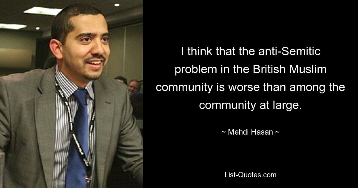 I think that the anti-Semitic problem in the British Muslim community is worse than among the community at large. — © Mehdi Hasan