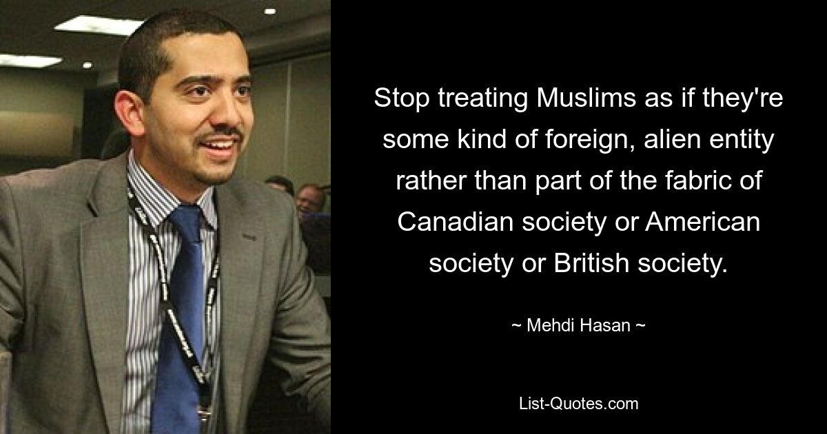 Stop treating Muslims as if they're some kind of foreign, alien entity rather than part of the fabric of Canadian society or American society or British society. — © Mehdi Hasan