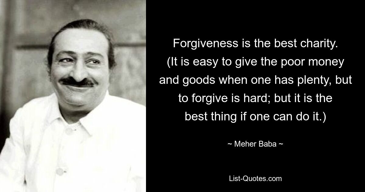 Forgiveness is the best charity. (It is easy to give the poor money and goods when one has plenty, but to forgive is hard; but it is the best thing if one can do it.) — © Meher Baba