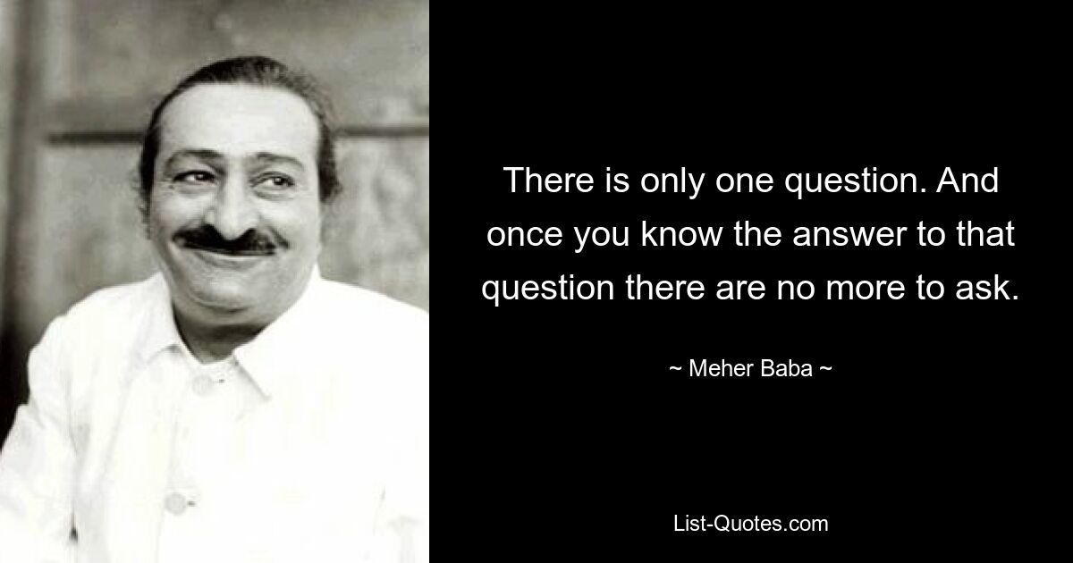 There is only one question. And once you know the answer to that question there are no more to ask. — © Meher Baba