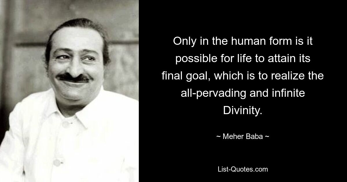 Only in the human form is it possible for life to attain its final goal, which is to realize the all-pervading and infinite Divinity. — © Meher Baba