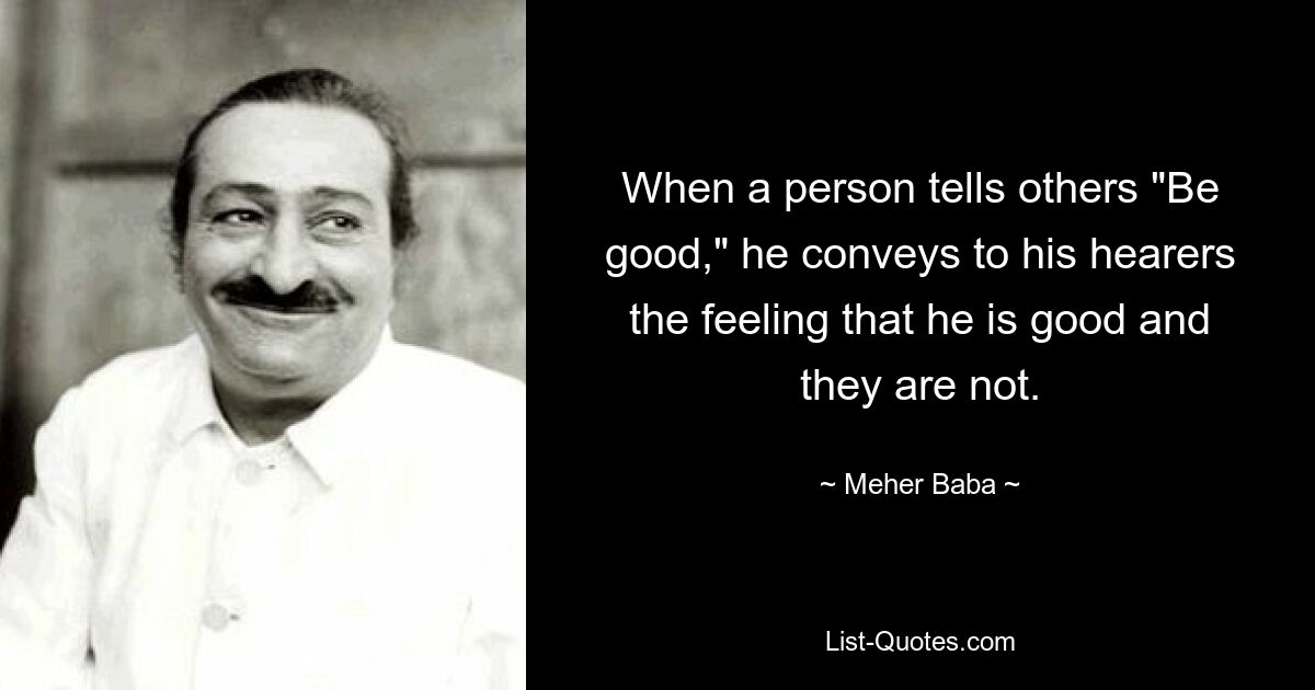 When a person tells others "Be good," he conveys to his hearers the feeling that he is good and they are not. — © Meher Baba