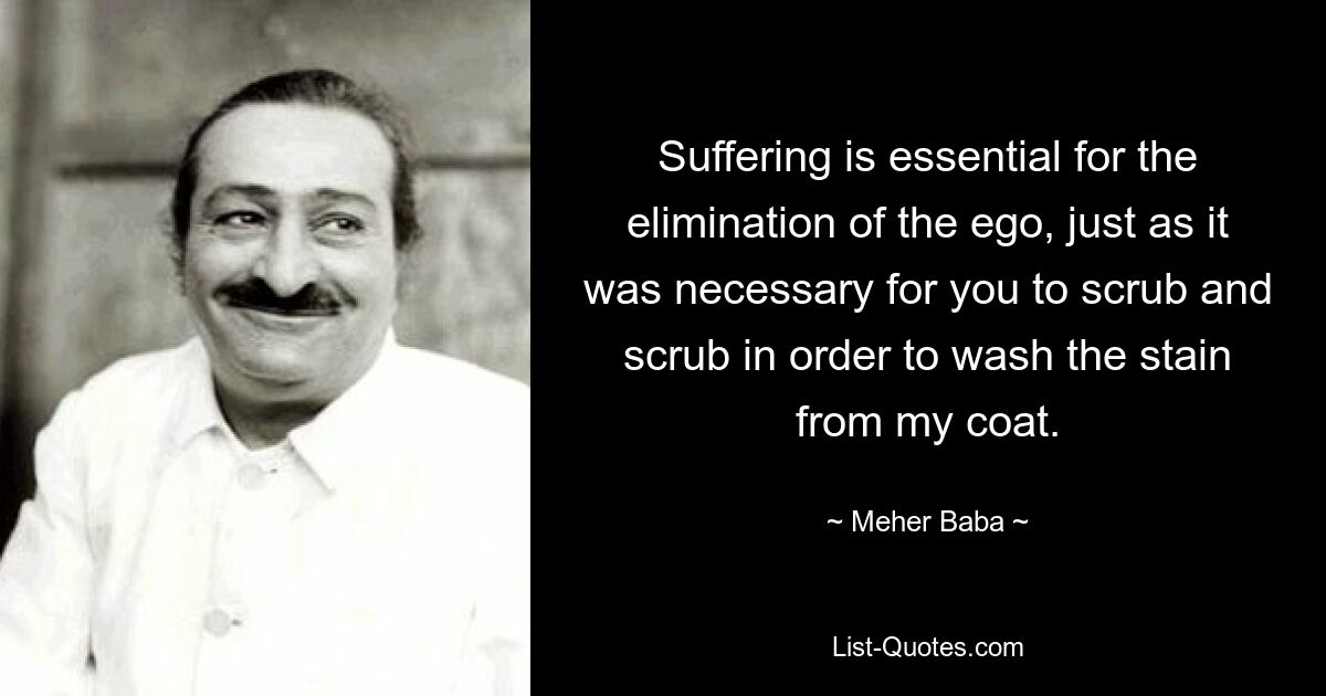 Suffering is essential for the elimination of the ego, just as it was necessary for you to scrub and scrub in order to wash the stain from my coat. — © Meher Baba