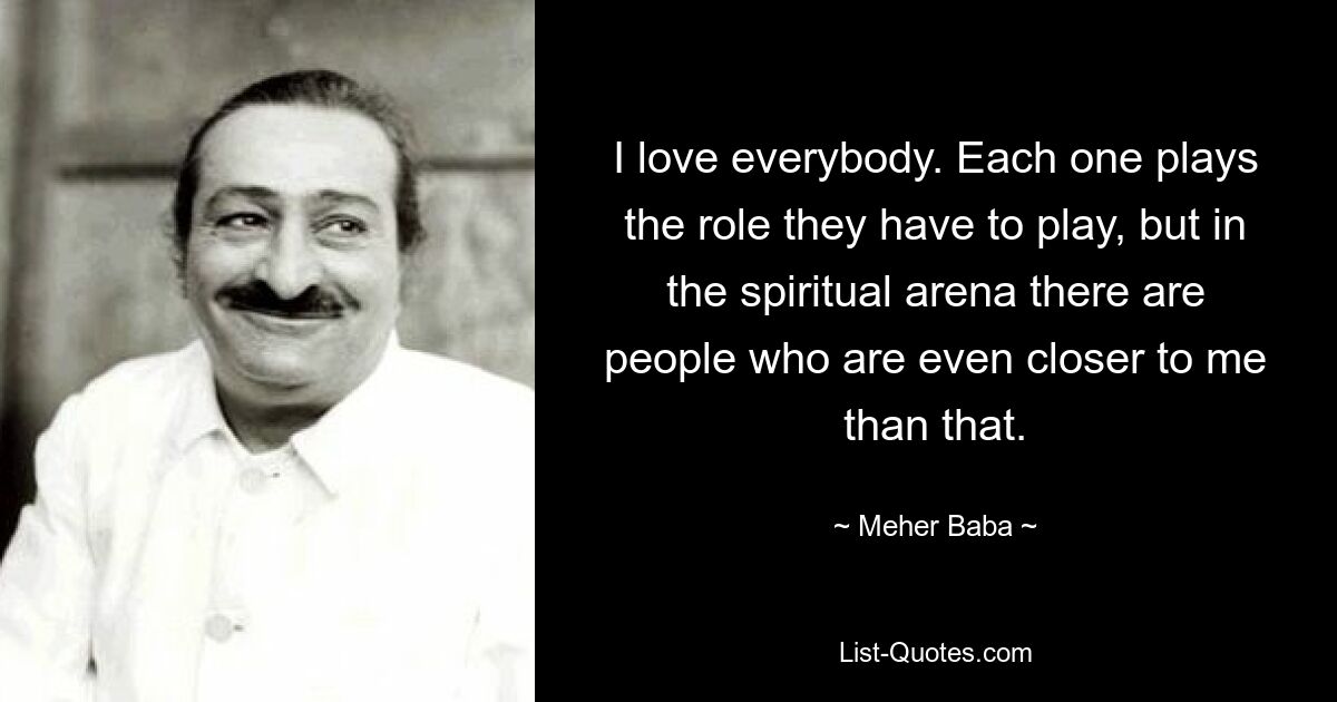 I love everybody. Each one plays the role they have to play, but in the spiritual arena there are people who are even closer to me than that. — © Meher Baba