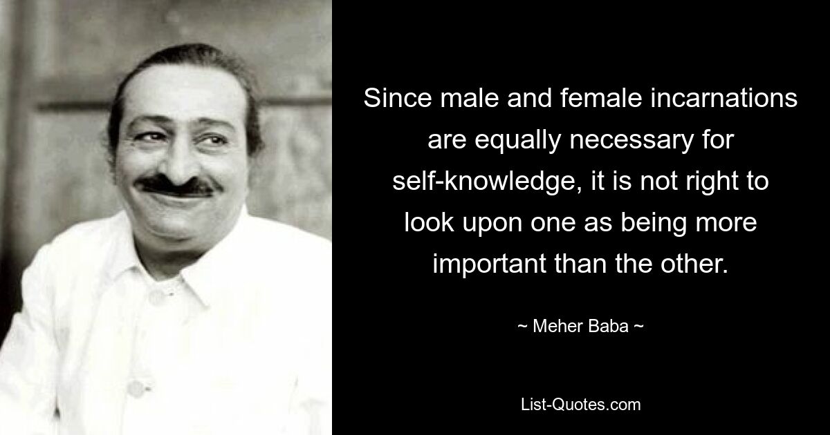 Since male and female incarnations are equally necessary for self-knowledge, it is not right to look upon one as being more important than the other. — © Meher Baba