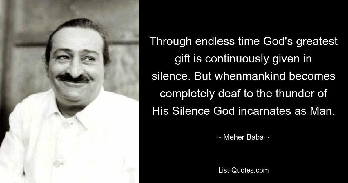 Through endless time God's greatest gift is continuously given in silence. But whenmankind becomes completely deaf to the thunder of His Silence God incarnates as Man. — © Meher Baba