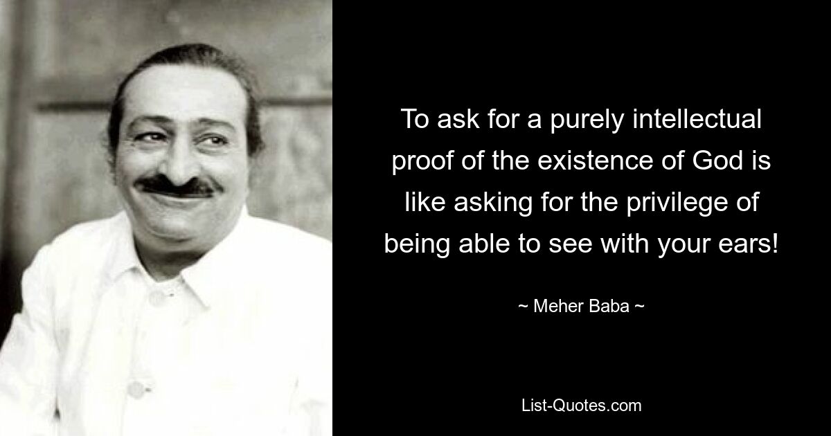 To ask for a purely intellectual proof of the existence of God is like asking for the privilege of being able to see with your ears! — © Meher Baba