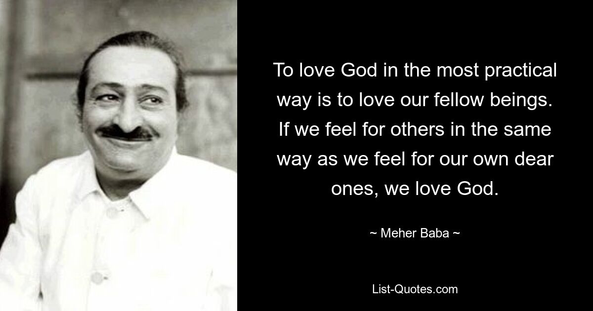 To love God in the most practical way is to love our fellow beings. If we feel for others in the same way as we feel for our own dear ones, we love God. — © Meher Baba