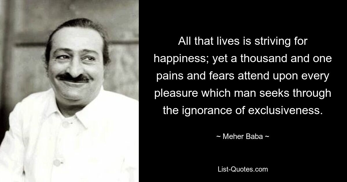 All that lives is striving for happiness; yet a thousand and one pains and fears attend upon every pleasure which man seeks through the ignorance of exclusiveness. — © Meher Baba