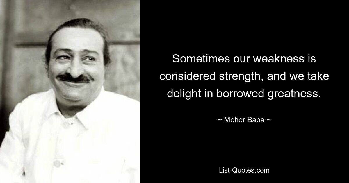 Sometimes our weakness is considered strength, and we take delight in borrowed greatness. — © Meher Baba