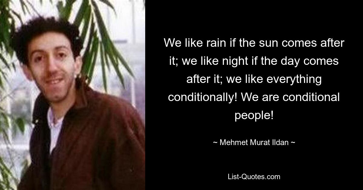 We like rain if the sun comes after it; we like night if the day comes after it; we like everything conditionally! We are conditional people! — © Mehmet Murat Ildan