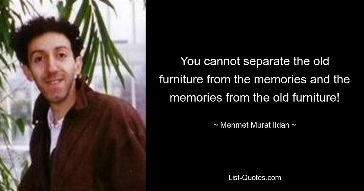 You cannot separate the old furniture from the memories and the memories from the old furniture! — © Mehmet Murat Ildan