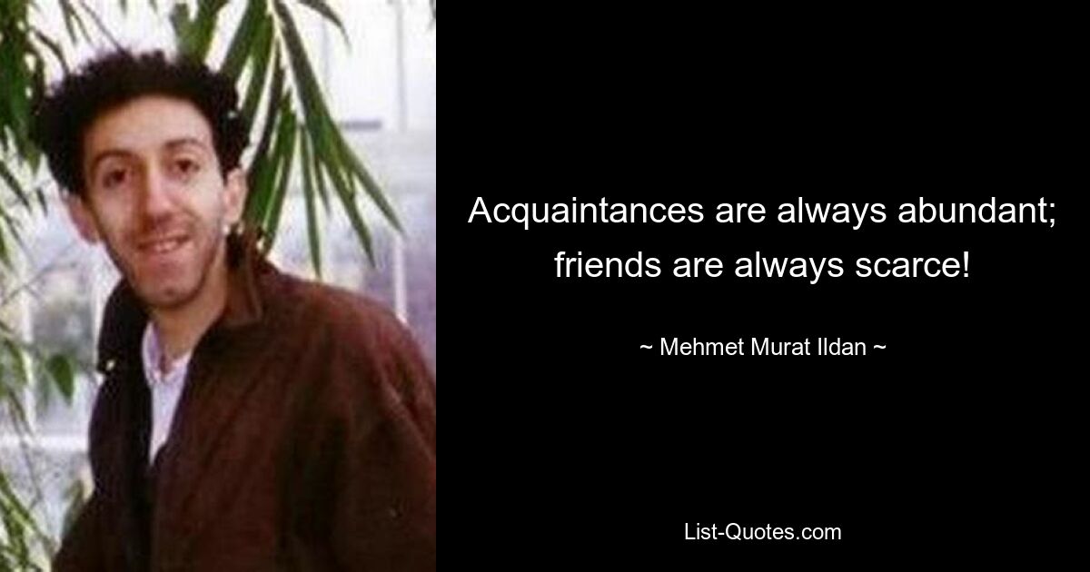 Acquaintances are always abundant; friends are always scarce! — © Mehmet Murat Ildan