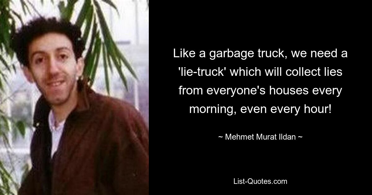 Like a garbage truck, we need a 'lie-truck' which will collect lies from everyone's houses every morning, even every hour! — © Mehmet Murat Ildan