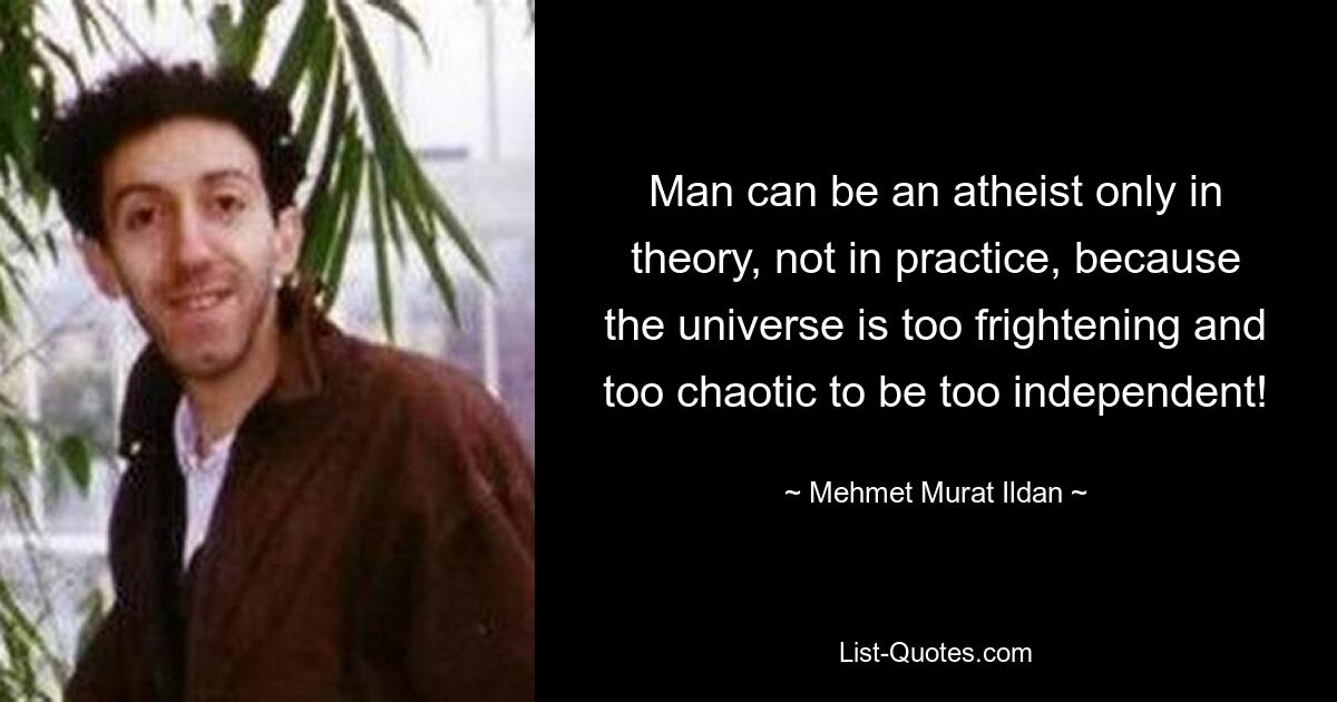 Man can be an atheist only in theory, not in practice, because the universe is too frightening and too chaotic to be too independent! — © Mehmet Murat Ildan