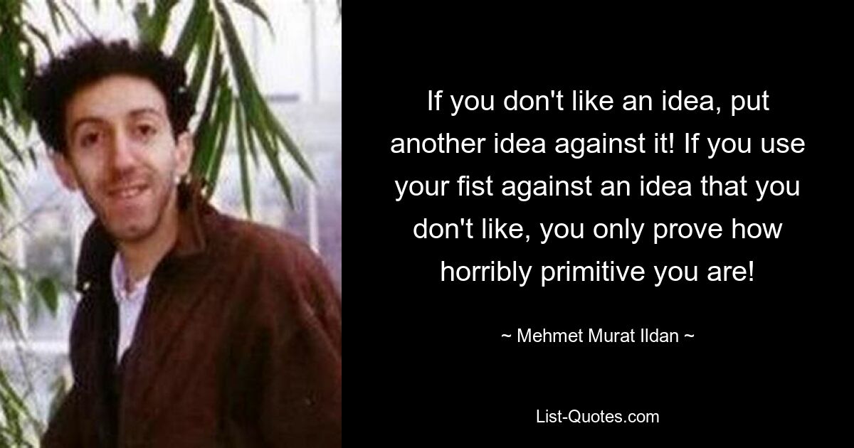 If you don't like an idea, put another idea against it! If you use your fist against an idea that you don't like, you only prove how horribly primitive you are! — © Mehmet Murat Ildan