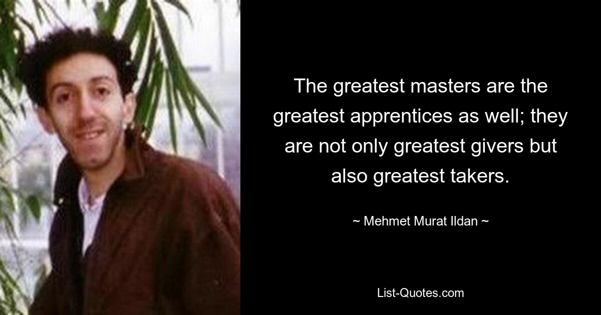 The greatest masters are the greatest apprentices as well; they are not only greatest givers but also greatest takers. — © Mehmet Murat Ildan