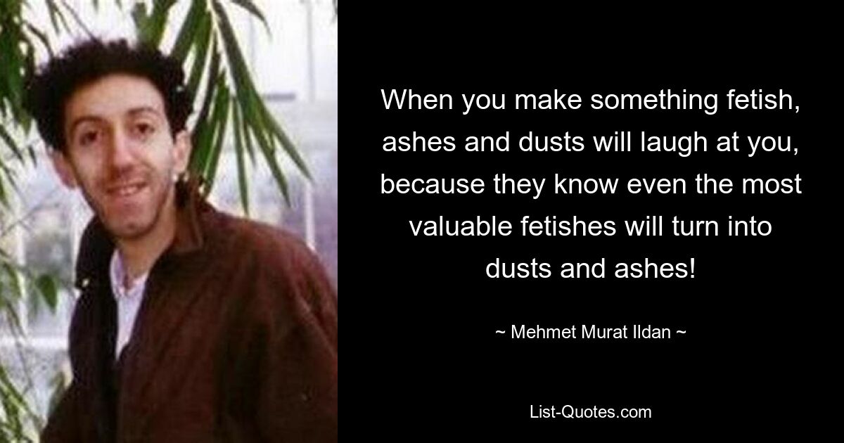 When you make something fetish, ashes and dusts will laugh at you, because they know even the most valuable fetishes will turn into dusts and ashes! — © Mehmet Murat Ildan