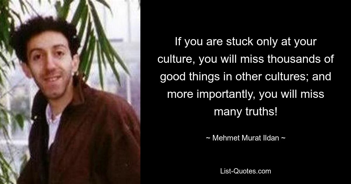 If you are stuck only at your culture, you will miss thousands of good things in other cultures; and more importantly, you will miss many truths! — © Mehmet Murat Ildan