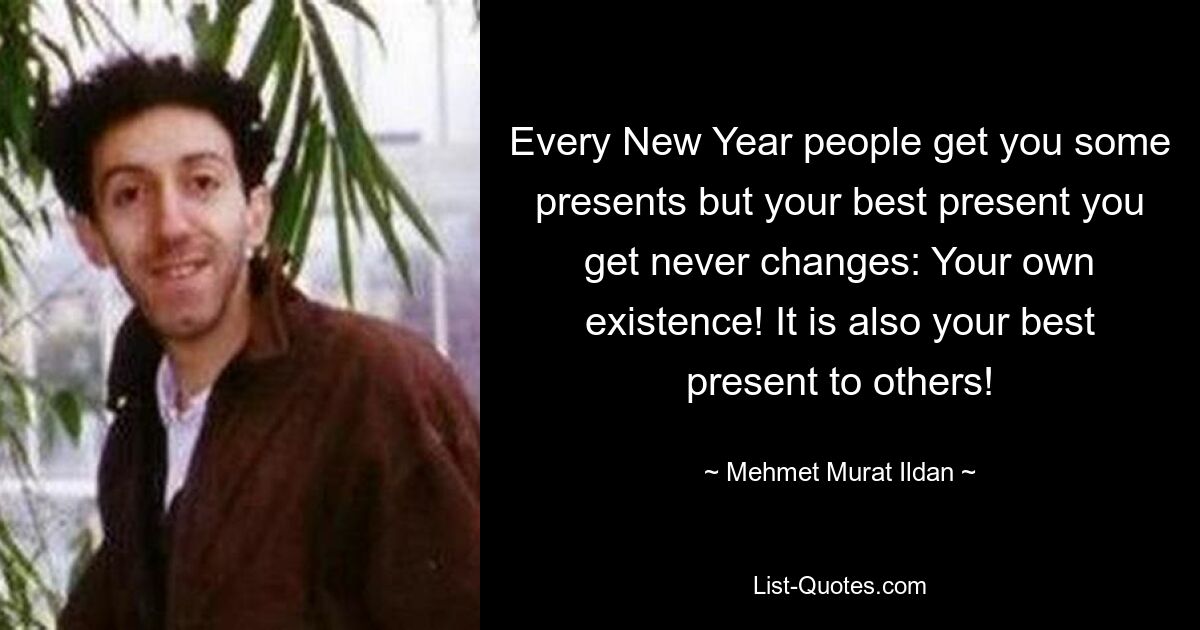 Every New Year people get you some presents but your best present you get never changes: Your own existence! It is also your best present to others! — © Mehmet Murat Ildan