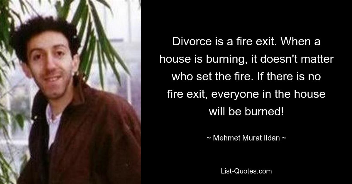 Divorce is a fire exit. When a house is burning, it doesn't matter who set the fire. If there is no fire exit, everyone in the house will be burned! — © Mehmet Murat Ildan