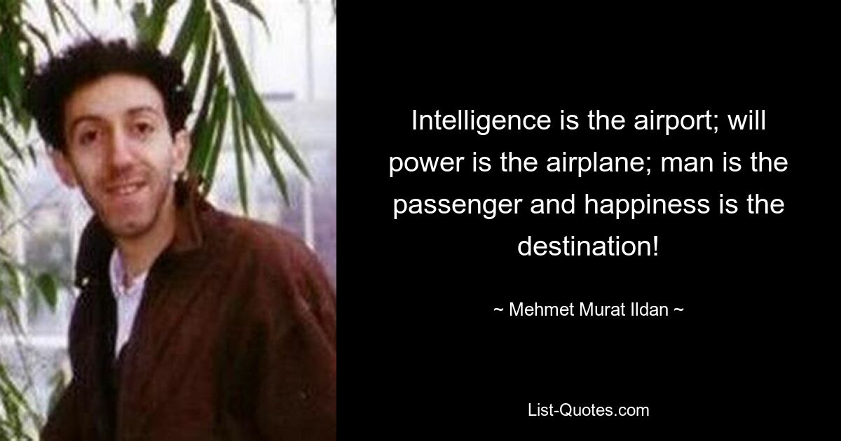 Intelligence is the airport; will power is the airplane; man is the passenger and happiness is the destination! — © Mehmet Murat Ildan