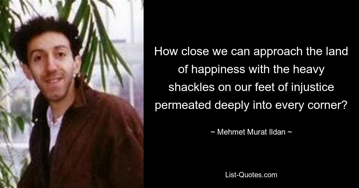 How close we can approach the land of happiness with the heavy shackles on our feet of injustice permeated deeply into every corner? — © Mehmet Murat Ildan