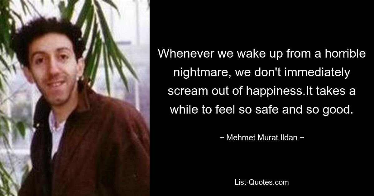 Whenever we wake up from a horrible nightmare, we don't immediately scream out of happiness.It takes a while to feel so safe and so good. — © Mehmet Murat Ildan