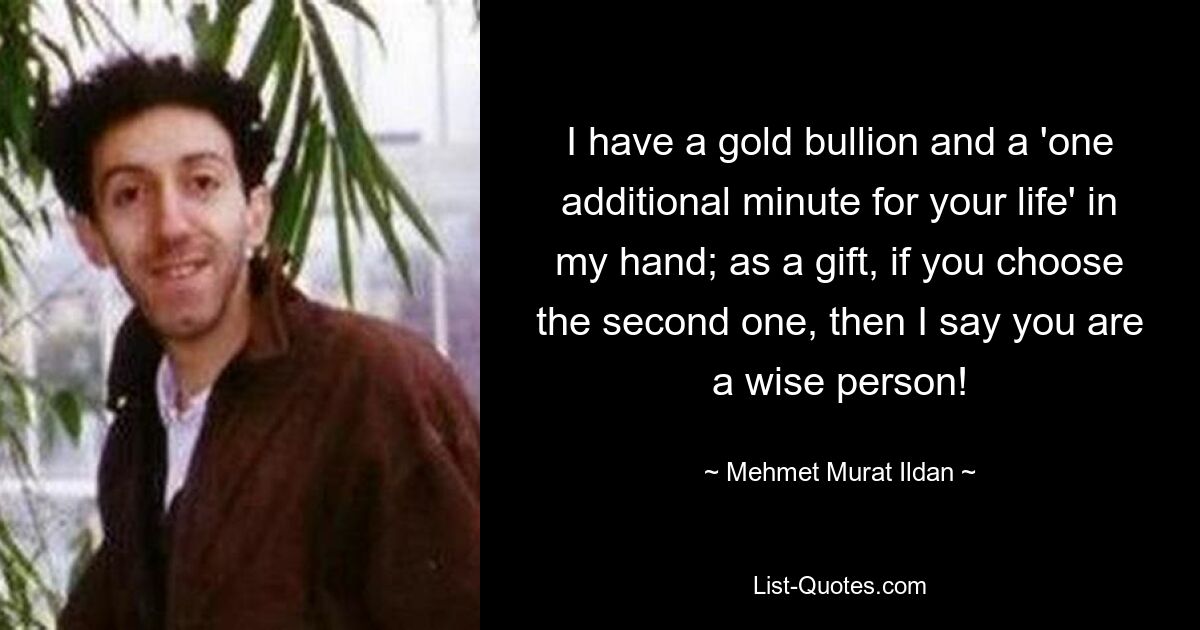 I have a gold bullion and a 'one additional minute for your life' in my hand; as a gift, if you choose the second one, then I say you are a wise person! — © Mehmet Murat Ildan