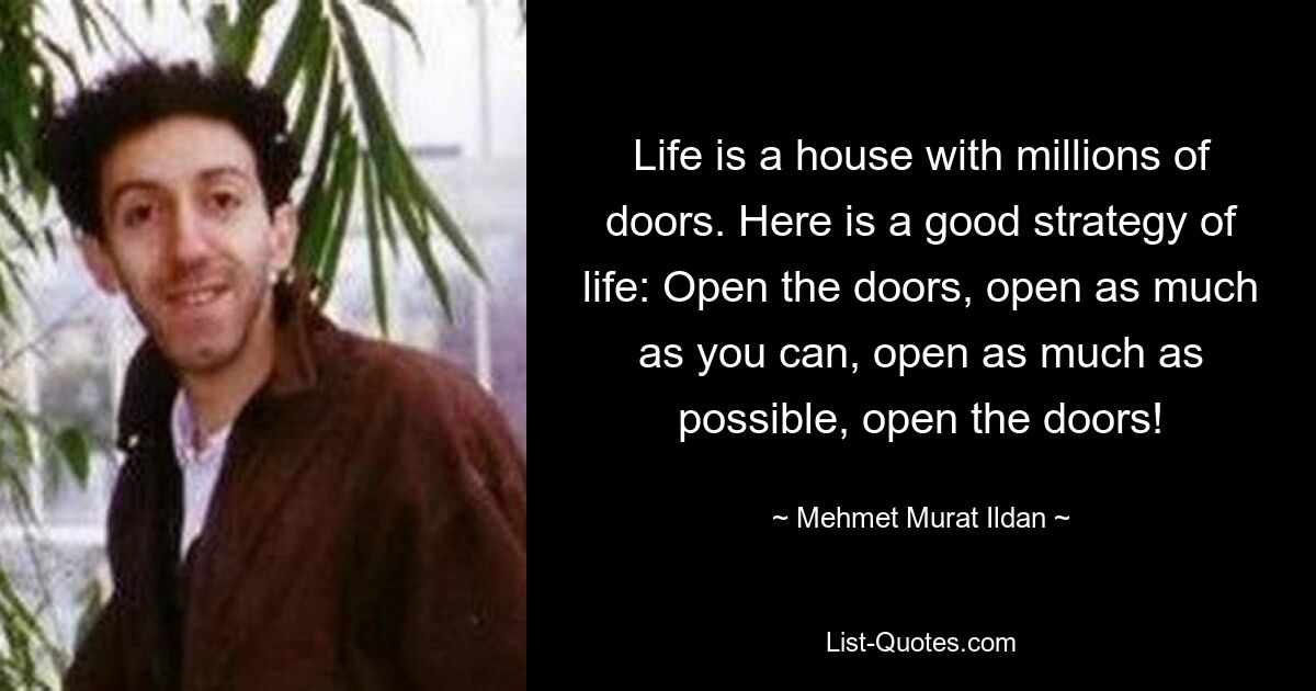 Life is a house with millions of doors. Here is a good strategy of life: Open the doors, open as much as you can, open as much as possible, open the doors! — © Mehmet Murat Ildan