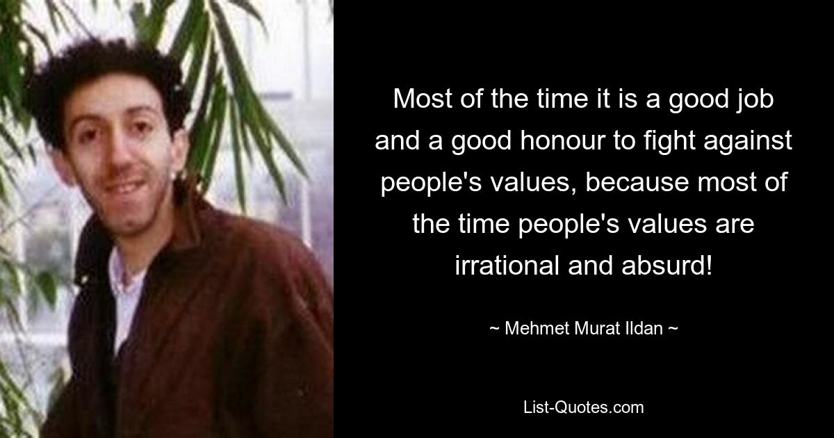 Most of the time it is a good job and a good honour to fight against people's values, because most of the time people's values are irrational and absurd! — © Mehmet Murat Ildan