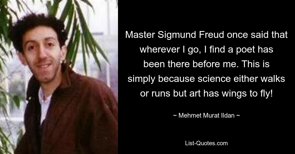 Master Sigmund Freud once said that wherever I go, I find a poet has been there before me. This is simply because science either walks or runs but art has wings to fly! — © Mehmet Murat Ildan