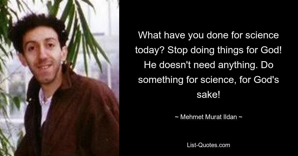 What have you done for science today? Stop doing things for God! He doesn't need anything. Do something for science, for God's sake! — © Mehmet Murat Ildan