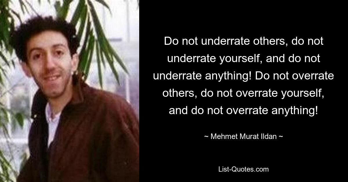 Do not underrate others, do not underrate yourself, and do not underrate anything! Do not overrate others, do not overrate yourself, and do not overrate anything! — © Mehmet Murat Ildan