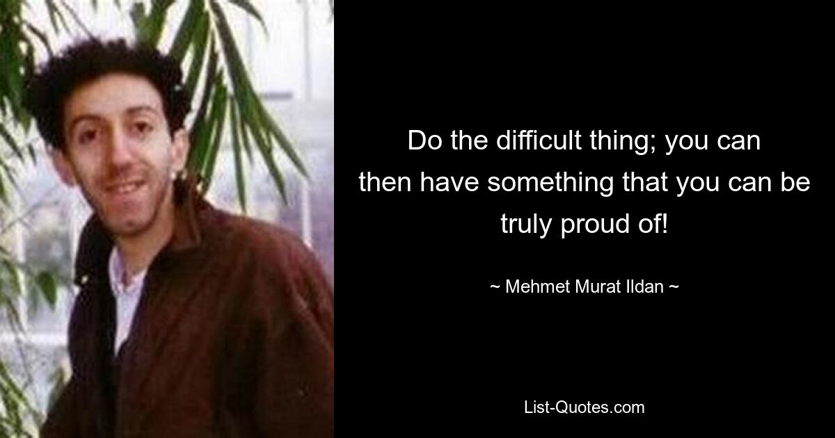 Do the difficult thing; you can then have something that you can be truly proud of! — © Mehmet Murat Ildan