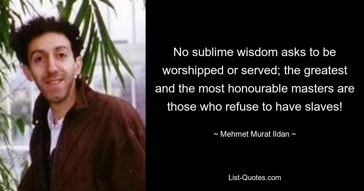 No sublime wisdom asks to be worshipped or served; the greatest and the most honourable masters are those who refuse to have slaves! — © Mehmet Murat Ildan