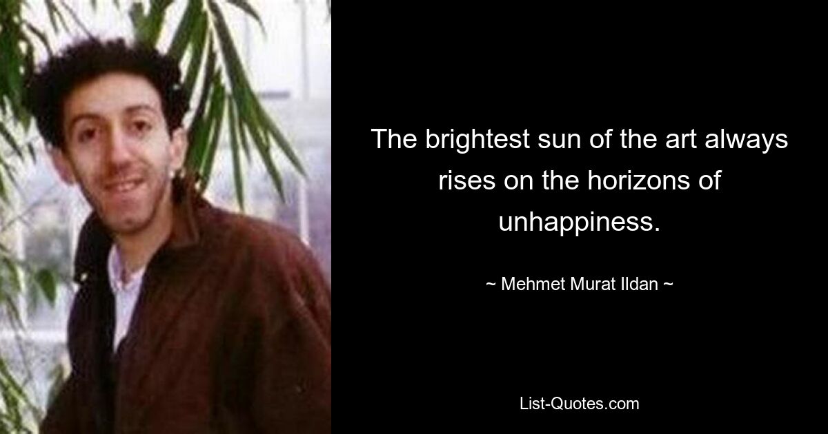 The brightest sun of the art always rises on the horizons of unhappiness. — © Mehmet Murat Ildan