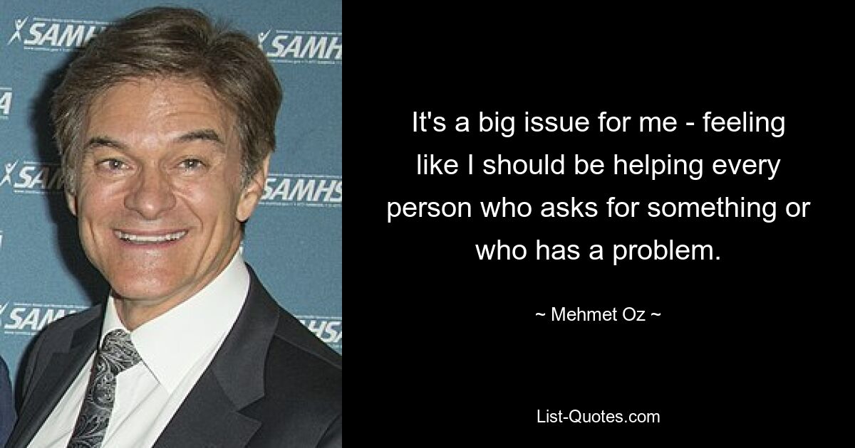 It's a big issue for me - feeling like I should be helping every person who asks for something or who has a problem. — © Mehmet Oz