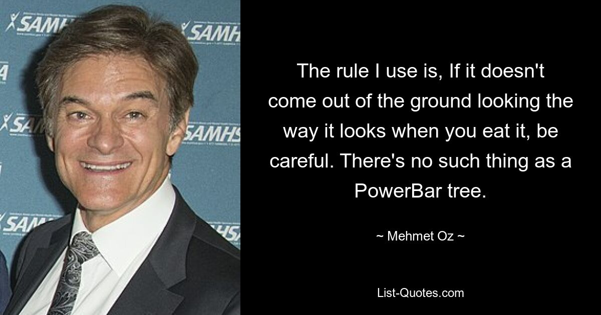 The rule I use is, If it doesn't come out of the ground looking the way it looks when you eat it, be careful. There's no such thing as a PowerBar tree. — © Mehmet Oz