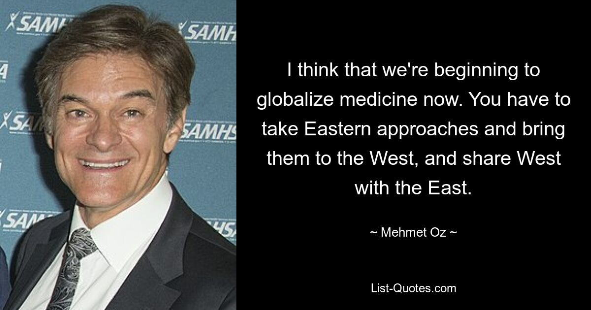 I think that we're beginning to globalize medicine now. You have to take Eastern approaches and bring them to the West, and share West with the East. — © Mehmet Oz