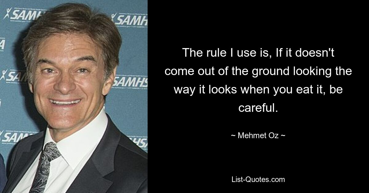 The rule I use is, If it doesn't come out of the ground looking the way it looks when you eat it, be careful. — © Mehmet Oz