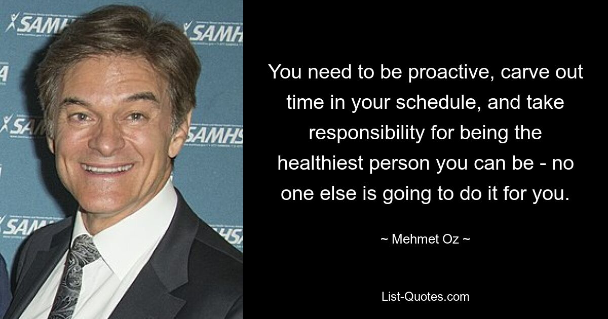 You need to be proactive, carve out time in your schedule, and take responsibility for being the healthiest person you can be - no one else is going to do it for you. — © Mehmet Oz