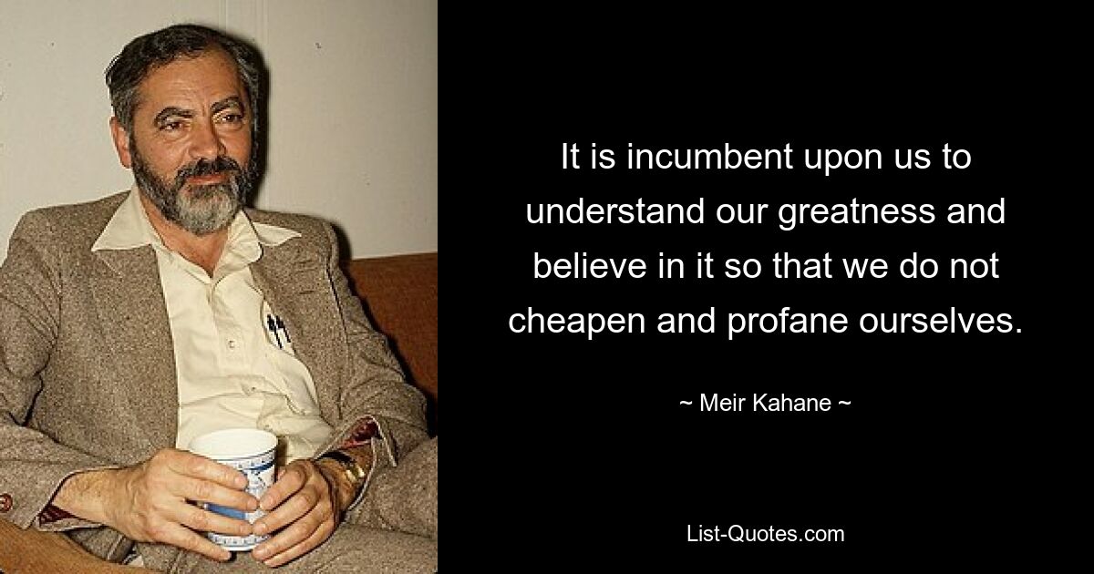 It is incumbent upon us to understand our greatness and believe in it so that we do not cheapen and profane ourselves. — © Meir Kahane