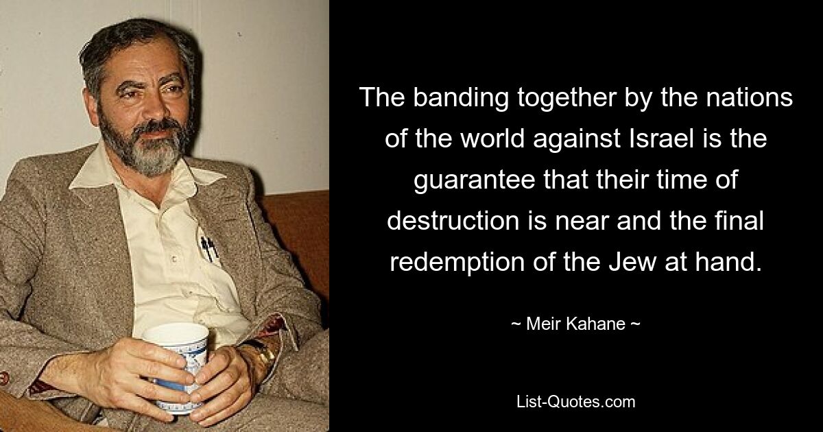 The banding together by the nations of the world against Israel is the guarantee that their time of destruction is near and the final redemption of the Jew at hand. — © Meir Kahane