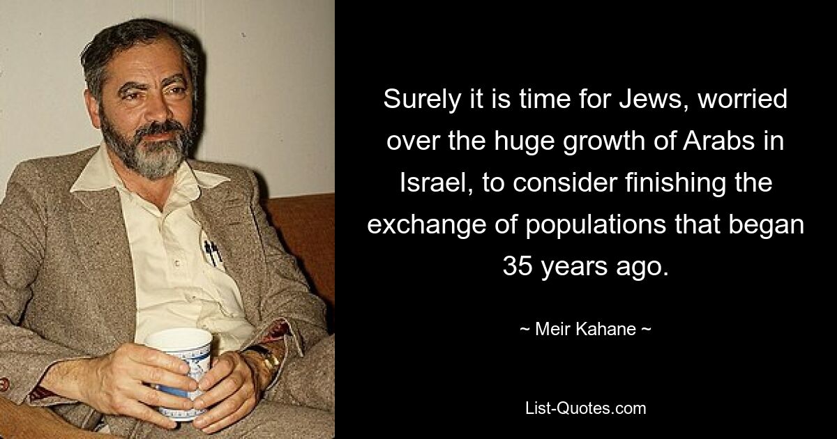 Surely it is time for Jews, worried over the huge growth of Arabs in Israel, to consider finishing the exchange of populations that began 35 years ago. — © Meir Kahane