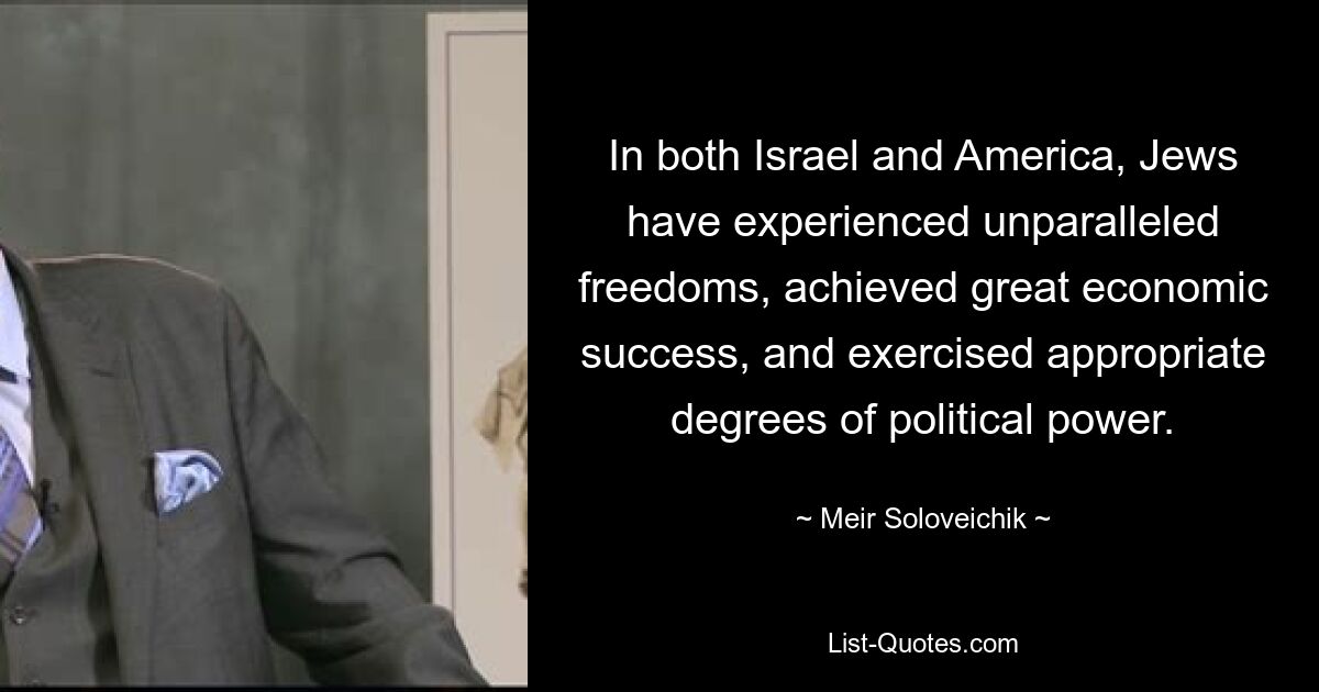 In both Israel and America, Jews have experienced unparalleled freedoms, achieved great economic success, and exercised appropriate degrees of political power. — © Meir Soloveichik